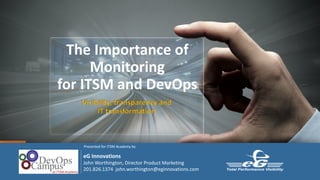 The	Importance	of	
Monitoring																									
for	ITSM	and	DevOps
Visibility,	transparency	and																														
IT	transformation
Presented	for	ITSM	Academy	by
eG Innovations
John	Worthington,	Director	Product	Marketing
201.826.1374	 john.worthington@eginnovations.com		
 