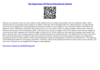 The Importance Of Moral Education In Schools
Educators are expected to relay over many subjects to their students, however morality may possibly be the most important subject. Moral
education focuses on developing moral compasses in children, which they will use throughout their lives. Moral education is an international
concern for it is foundational in nurturing children into functional members of society (Boulton–Lewis, Brownlee, Walker, Cobb–Moore and
Johansson, 2011). Additionally, research has shown that moraleducation has positive effects on students' academic achievements, classroom
behaviors and long term test scores (Brannon, 2008). In the past morality was seen as subject solely for the family to teach, however changes in
our society have made it apparent that it should be taught in schools as well. Firstly, children are receiving mixed messages about morality and
proper values because of the increased exposure of adult–oriented materials from watching television. The additional hours in front of the screen
have reduced the opportunity for children to learn from interactions with their community. Secondly, parents have taken a novel approach to
parenting and desire to be their children's friends instead of being role models and disciplinarians. John Dewey (1959) believed, "...that education
is the fundamental method of social progress and reform." Therefore, schools are the optimal environment to reform future society's morality. The
main issue is educators are not equipped with strategies to help implement
Get more content on HelpWriting.net
 