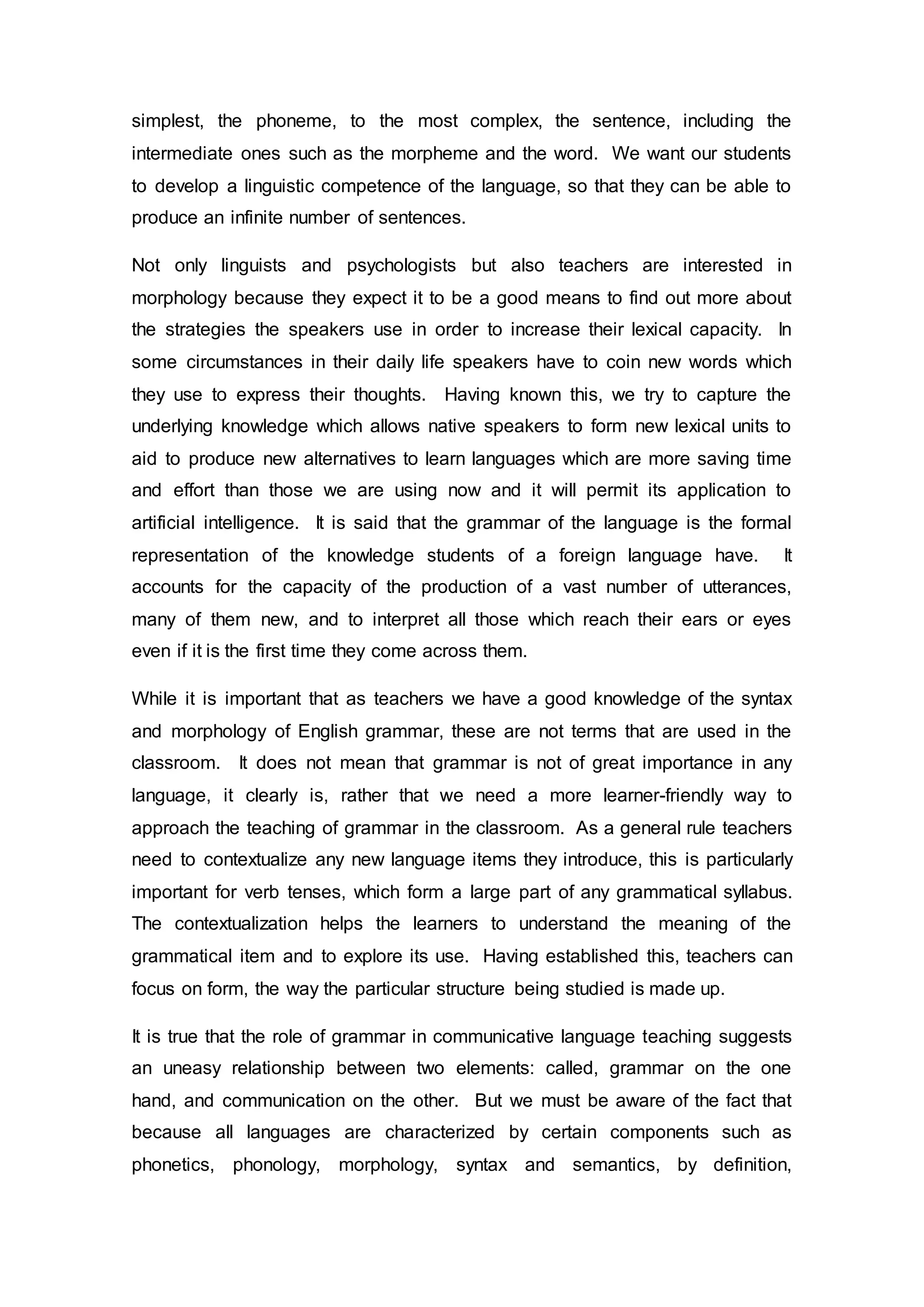 simplest, the phoneme, to the most complex, the sentence, including the 
intermediate ones such as the morpheme and the word. We want our students 
to develop a linguistic competence of the language, so that they can be able to 
produce an infinite number of sentences. 
Not only linguists and psychologists but also teachers are interested in 
morphology because they expect it to be a good means to find out more about 
the strategies the speakers use in order to increase their lexical capacity. In 
some circumstances in their daily life speakers have to coin new words which 
they use to express their thoughts. Having known this, we try to capture the 
underlying knowledge which allows native speakers to form new lexical units to 
aid to produce new alternatives to learn languages which are more saving time 
and effort than those we are using now and it will permit its application to 
artificial intelligence. It is said that the grammar of the language is the formal 
representation of the knowledge students of a foreign language have. It 
accounts for the capacity of the production of a vast number of utterances, 
many of them new, and to interpret all those which reach their ears or eyes 
even if it is the first time they come across them. 
While it is important that as teachers we have a good knowledge of the syntax 
and morphology of English grammar, these are not terms that are used in the 
classroom. It does not mean that grammar is not of great importance in any 
language, it clearly is, rather that we need a more learner-friendly way to 
approach the teaching of grammar in the classroom. As a general rule teachers 
need to contextualize any new language items they introduce, this is particularly 
important for verb tenses, which form a large part of any grammatical syllabus. 
The contextualization helps the learners to understand the meaning of the 
grammatical item and to explore its use. Having established this, teachers can 
focus on form, the way the particular structure being studied is made up. 
It is true that the role of grammar in communicative language teaching suggests 
an uneasy relationship between two elements: called, grammar on the one 
hand, and communication on the other. But we must be aware of the fact that 
because all languages are characterized by certain components such as 
phonetics, phonology, morphology, syntax and semantics, by definition, 
 