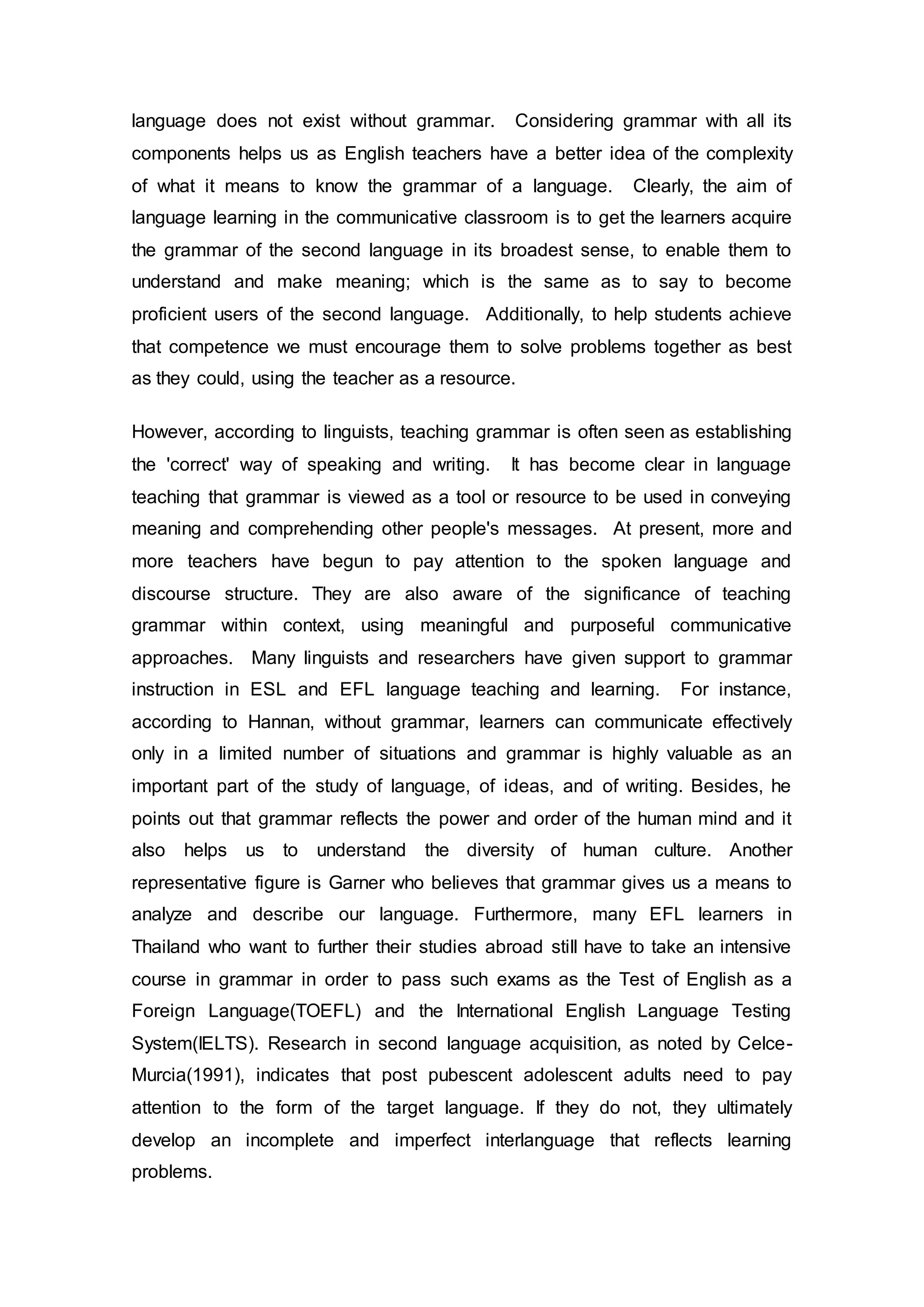 language does not exist without grammar. Considering grammar with all its 
components helps us as English teachers have a better idea of the complexity 
of what it means to know the grammar of a language. Clearly, the aim of 
language learning in the communicative classroom is to get the learners acquire 
the grammar of the second language in its broadest sense, to enable them to 
understand and make meaning; which is the same as to say to become 
proficient users of the second language. Additionally, to help students achieve 
that competence we must encourage them to solve problems together as best 
as they could, using the teacher as a resource. 
However, according to linguists, teaching grammar is often seen as establishing 
the 'correct' way of speaking and writing. It has become clear in language 
teaching that grammar is viewed as a tool or resource to be used in conveying 
meaning and comprehending other people's messages. At present, more and 
more teachers have begun to pay attention to the spoken language and 
discourse structure. They are also aware of the significance of teaching 
grammar within context, using meaningful and purposeful communicative 
approaches. Many linguists and researchers have given support to grammar 
instruction in ESL and EFL language teaching and learning. For instance, 
according to Hannan, without grammar, learners can communicate effectively 
only in a limited number of situations and grammar is highly valuable as an 
important part of the study of language, of ideas, and of writing. Besides, he 
points out that grammar reflects the power and order of the human mind and it 
also helps us to understand the diversity of human culture. Another 
representative figure is Garner who believes that grammar gives us a means to 
analyze and describe our language. Furthermore, many EFL learners in 
Thailand who want to further their studies abroad still have to take an intensive 
course in grammar in order to pass such exams as the Test of English as a 
Foreign Language(TOEFL) and the International English Language Testing 
System(IELTS). Research in second language acquisition, as noted by Celce- 
Murcia(1991), indicates that post pubescent adolescent adults need to pay 
attention to the form of the target language. If they do not, they ultimately 
develop an incomplete and imperfect interlanguage that reflects learning 
problems. 
 