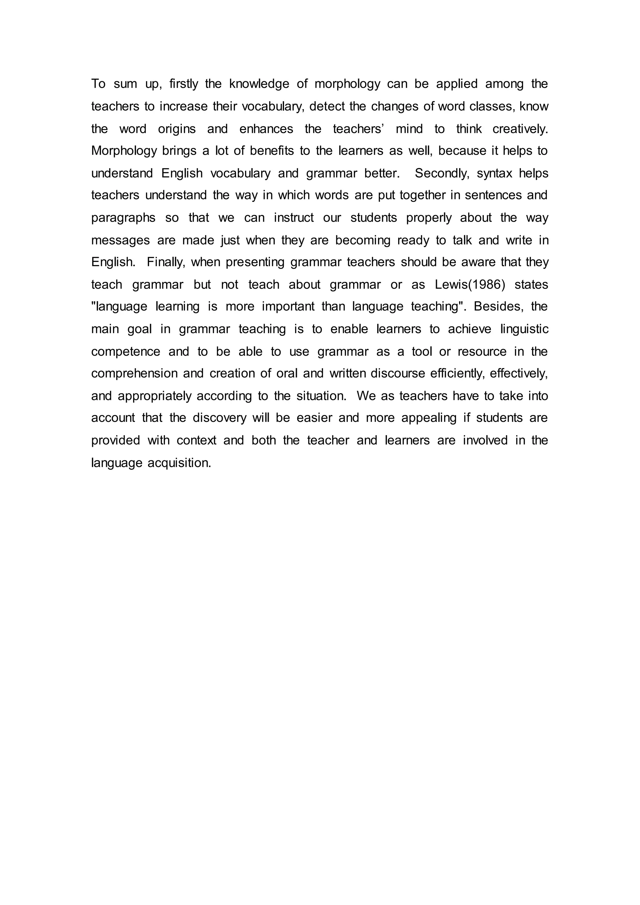 To sum up, firstly the knowledge of morphology can be applied among the 
teachers to increase their vocabulary, detect the changes of word classes, know 
the word origins and enhances the teachers’ mind to think creatively. 
Morphology brings a lot of benefits to the learners as well, because it helps to 
understand English vocabulary and grammar better. Secondly, syntax helps 
teachers understand the way in which words are put together in sentences and 
paragraphs so that we can instruct our students properly about the way 
messages are made just when they are becoming ready to talk and write in 
English. Finally, when presenting grammar teachers should be aware that they 
teach grammar but not teach about grammar or as Lewis(1986) states 
"language learning is more important than language teaching". Besides, the 
main goal in grammar teaching is to enable learners to achieve linguistic 
competence and to be able to use grammar as a tool or resource in the 
comprehension and creation of oral and written discourse efficiently, effectively, 
and appropriately according to the situation. We as teachers have to take into 
account that the discovery will be easier and more appealing if students are 
provided with context and both the teacher and learners are involved in the 
language acquisition. 
 