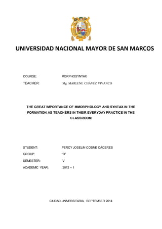 UNIVERSIDAD NACIONAL MAYOR DE SAN MARCOS 
COURSE: MORPHOSYNTAX 
TEACHER: Mg. MARLENE CHÁVEZ VIVANCO 
THE GREAT IMPORTANCE OF MMORPHOLOGY AND SYNTAX IN THE 
FORMATION AS TEACHERS IN THEIR EVERYDAY PRACTICE IN THE 
CLASSROOM 
STUDENT: PERCY JOSELIN COSME CÁCERES 
GROUP: “D” 
SEMESTER: V 
ACADEMIC YEAR: 2012 – 1 
CIUDAD UNIVERSITARIA, SEPTEMBER 2014 
 
