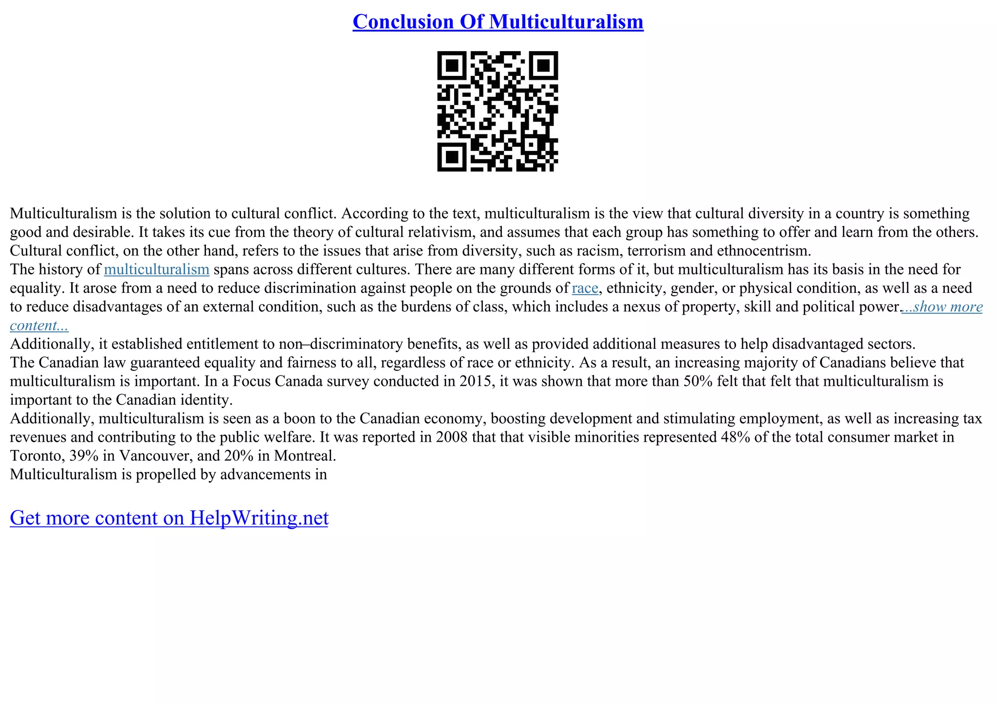 Conclusion Of Multiculturalism
Multiculturalism is the solution to cultural conflict. According to the text, multiculturalism is the view that cultural diversity in a country is something
good and desirable. It takes its cue from the theory of cultural relativism, and assumes that each group has something to offer and learn from the others.
Cultural conflict, on the other hand, refers to the issues that arise from diversity, such as racism, terrorism and ethnocentrism.
The history of multiculturalism spans across different cultures. There are many different forms of it, but multiculturalism has its basis in the need for
equality. It arose from a need to reduce discrimination against people on the grounds of race, ethnicity, gender, or physical condition, as well as a need
to reduce disadvantages of an external condition, such as the burdens of class, which includes a nexus of property, skill and political power....show more
content...
Additionally, it established entitlement to non–discriminatory benefits, as well as provided additional measures to help disadvantaged sectors.
The Canadian law guaranteed equality and fairness to all, regardless of race or ethnicity. As a result, an increasing majority of Canadians believe that
multiculturalism is important. In a Focus Canada survey conducted in 2015, it was shown that more than 50% felt that felt that multiculturalism is
important to the Canadian identity.
Additionally, multiculturalism is seen as a boon to the Canadian economy, boosting development and stimulating employment, as well as increasing tax
revenues and contributing to the public welfare. It was reported in 2008 that that visible minorities represented 48% of the total consumer market in
Toronto, 39% in Vancouver, and 20% in Montreal.
Multiculturalism is propelled by advancements in
Get more content on HelpWriting.net
 