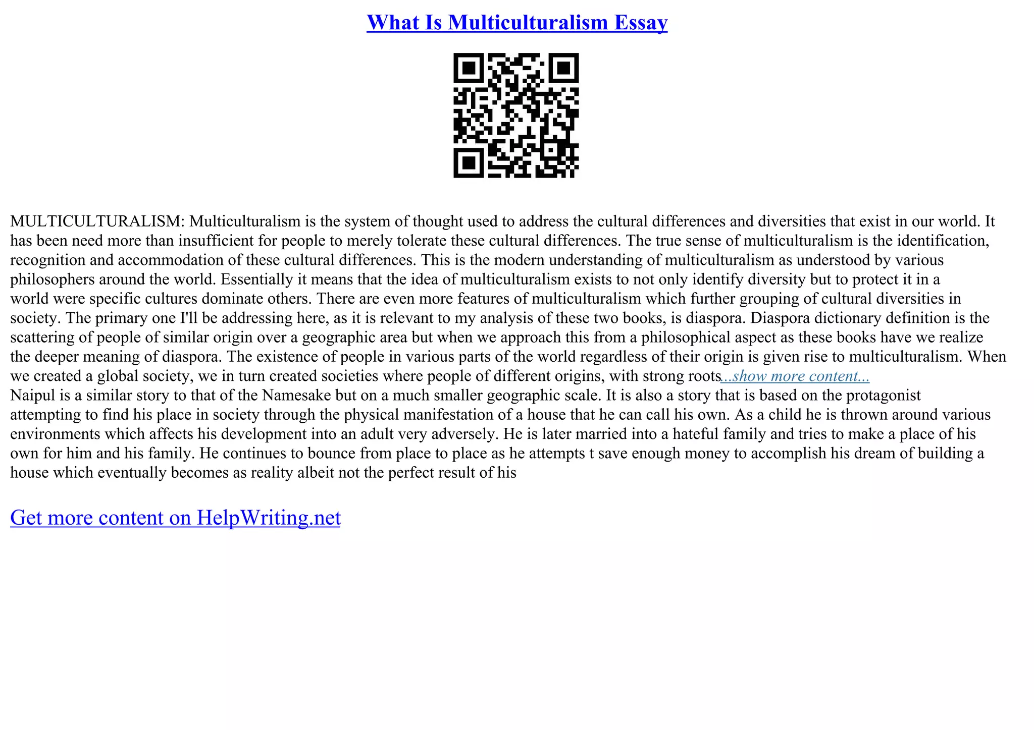 What Is Multiculturalism Essay
MULTICULTURALISM: Multiculturalism is the system of thought used to address the cultural differences and diversities that exist in our world. It
has been need more than insufficient for people to merely tolerate these cultural differences. The true sense of multiculturalism is the identification,
recognition and accommodation of these cultural differences. This is the modern understanding of multiculturalism as understood by various
philosophers around the world. Essentially it means that the idea of multiculturalism exists to not only identify diversity but to protect it in a
world were specific cultures dominate others. There are even more features of multiculturalism which further grouping of cultural diversities in
society. The primary one I'll be addressing here, as it is relevant to my analysis of these two books, is diaspora. Diaspora dictionary definition is the
scattering of people of similar origin over a geographic area but when we approach this from a philosophical aspect as these books have we realize
the deeper meaning of diaspora. The existence of people in various parts of the world regardless of their origin is given rise to multiculturalism. When
we created a global society, we in turn created societies where people of different origins, with strong roots...show more content...
Naipul is a similar story to that of the Namesake but on a much smaller geographic scale. It is also a story that is based on the protagonist
attempting to find his place in society through the physical manifestation of a house that he can call his own. As a child he is thrown around various
environments which affects his development into an adult very adversely. He is later married into a hateful family and tries to make a place of his
own for him and his family. He continues to bounce from place to place as he attempts t save enough money to accomplish his dream of building a
house which eventually becomes as reality albeit not the perfect result of his
Get more content on HelpWriting.net
 