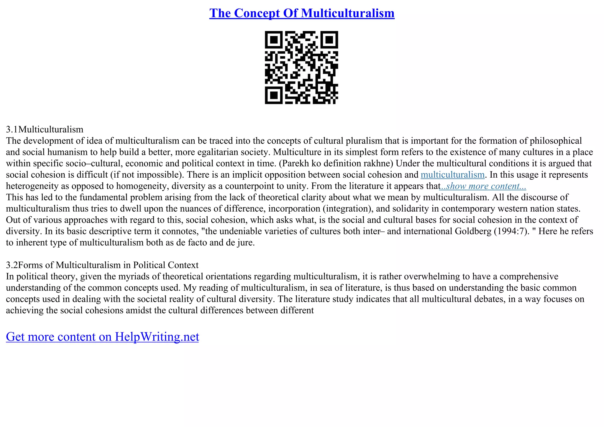 The Concept Of Multiculturalism
3.1Multiculturalism
The development of idea of multiculturalism can be traced into the concepts of cultural pluralism that is important for the formation of philosophical
and social humanism to help build a better, more egalitarian society. Multiculture in its simplest form refers to the existence of many cultures in a place
within specific socio–cultural, economic and political context in time. (Parekh ko definition rakhne) Under the multicultural conditions it is argued that
social cohesion is difficult (if not impossible). There is an implicit opposition between social cohesion and multiculturalism. In this usage it represents
heterogeneity as opposed to homogeneity, diversity as a counterpoint to unity. From the literature it appears that...show more content...
This has led to the fundamental problem arising from the lack of theoretical clarity about what we mean by multiculturalism. All the discourse of
multiculturalism thus tries to dwell upon the nuances of difference, incorporation (integration), and solidarity in contemporary western nation states.
Out of various approaches with regard to this, social cohesion, which asks what, is the social and cultural bases for social cohesion in the context of
diversity. In its basic descriptive term it connotes, "the undeniable varieties of cultures both inter– and international Goldberg (1994:7). " Here he refers
to inherent type of multiculturalism both as de facto and de jure.
3.2Forms of Multiculturalism in Political Context
In political theory, given the myriads of theoretical orientations regarding multiculturalism, it is rather overwhelming to have a comprehensive
understanding of the common concepts used. My reading of multiculturalism, in sea of literature, is thus based on understanding the basic common
concepts used in dealing with the societal reality of cultural diversity. The literature study indicates that all multicultural debates, in a way focuses on
achieving the social cohesions amidst the cultural differences between different
Get more content on HelpWriting.net
 