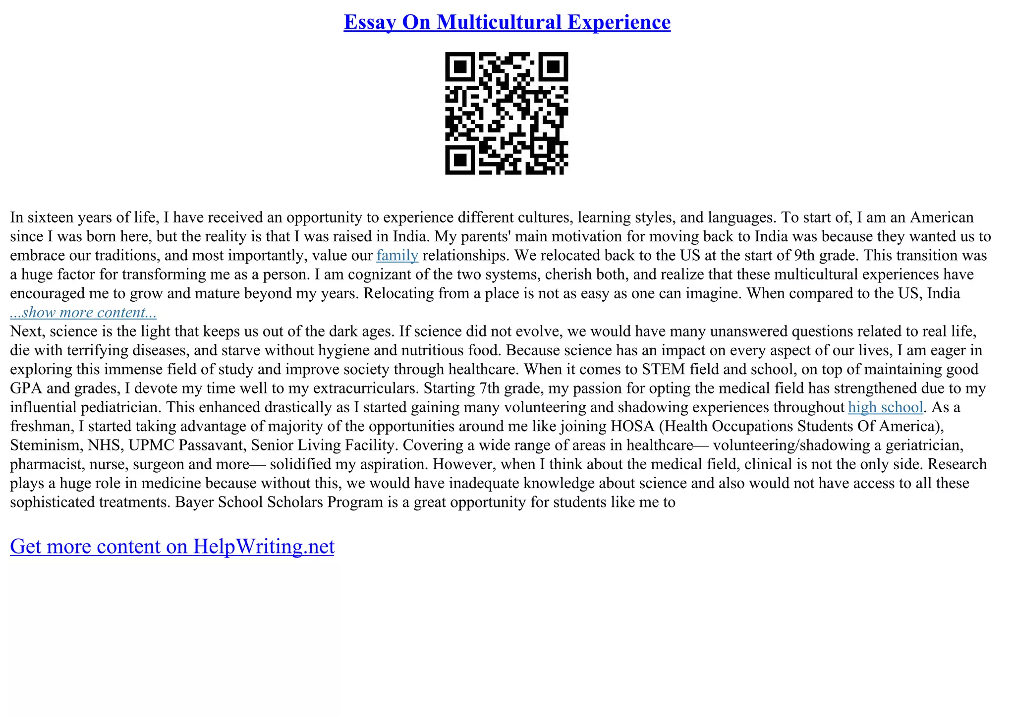 Essay On Multicultural Experience
In sixteen years of life, I have received an opportunity to experience different cultures, learning styles, and languages. To start of, I am an American
since I was born here, but the reality is that I was raised in India. My parents' main motivation for moving back to India was because they wanted us to
embrace our traditions, and most importantly, value our family relationships. We relocated back to the US at the start of 9th grade. This transition was
a huge factor for transforming me as a person. I am cognizant of the two systems, cherish both, and realize that these multicultural experiences have
encouraged me to grow and mature beyond my years. Relocating from a place is not as easy as one can imagine. When compared to the US, India
...show more content...
Next, science is the light that keeps us out of the dark ages. If science did not evolve, we would have many unanswered questions related to real life,
die with terrifying diseases, and starve without hygiene and nutritious food. Because science has an impact on every aspect of our lives, I am eager in
exploring this immense field of study and improve society through healthcare. When it comes to STEM field and school, on top of maintaining good
GPA and grades, I devote my time well to my extracurriculars. Starting 7th grade, my passion for opting the medical field has strengthened due to my
influential pediatrician. This enhanced drastically as I started gaining many volunteering and shadowing experiences throughout high school. As a
freshman, I started taking advantage of majority of the opportunities around me like joining HOSA (Health Occupations Students Of America),
Steminism, NHS, UPMC Passavant, Senior Living Facility. Covering a wide range of areas in healthcare–– volunteering/shadowing a geriatrician,
pharmacist, nurse, surgeon and more–– solidified my aspiration. However, when I think about the medical field, clinical is not the only side. Research
plays a huge role in medicine because without this, we would have inadequate knowledge about science and also would not have access to all these
sophisticated treatments. Bayer School Scholars Program is a great opportunity for students like me to
Get more content on HelpWriting.net
 
