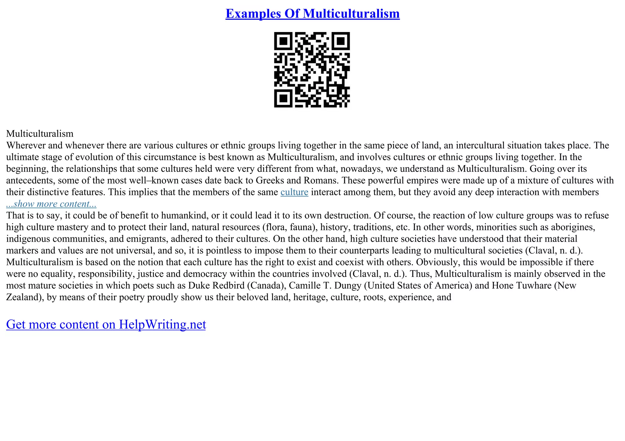 Examples Of Multiculturalism
Multiculturalism
Wherever and whenever there are various cultures or ethnic groups living together in the same piece of land, an intercultural situation takes place. The
ultimate stage of evolution of this circumstance is best known as Multiculturalism, and involves cultures or ethnic groups living together. In the
beginning, the relationships that some cultures held were very different from what, nowadays, we understand as Multiculturalism. Going over its
antecedents, some of the most well–known cases date back to Greeks and Romans. These powerful empires were made up of a mixture of cultures with
their distinctive features. This implies that the members of the same culture interact among them, but they avoid any deep interaction with members
...show more content...
That is to say, it could be of benefit to humankind, or it could lead it to its own destruction. Of course, the reaction of low culture groups was to refuse
high culture mastery and to protect their land, natural resources (flora, fauna), history, traditions, etc. In other words, minorities such as aborigines,
indigenous communities, and emigrants, adhered to their cultures. On the other hand, high culture societies have understood that their material
markers and values are not universal, and so, it is pointless to impose them to their counterparts leading to multicultural societies (Claval, n. d.).
Multiculturalism is based on the notion that each culture has the right to exist and coexist with others. Obviously, this would be impossible if there
were no equality, responsibility, justice and democracy within the countries involved (Claval, n. d.). Thus, Multiculturalism is mainly observed in the
most mature societies in which poets such as Duke Redbird (Canada), Camille T. Dungy (United States of America) and Hone Tuwhare (New
Zealand), by means of their poetry proudly show us their beloved land, heritage, culture, roots, experience, and
Get more content on HelpWriting.net
 