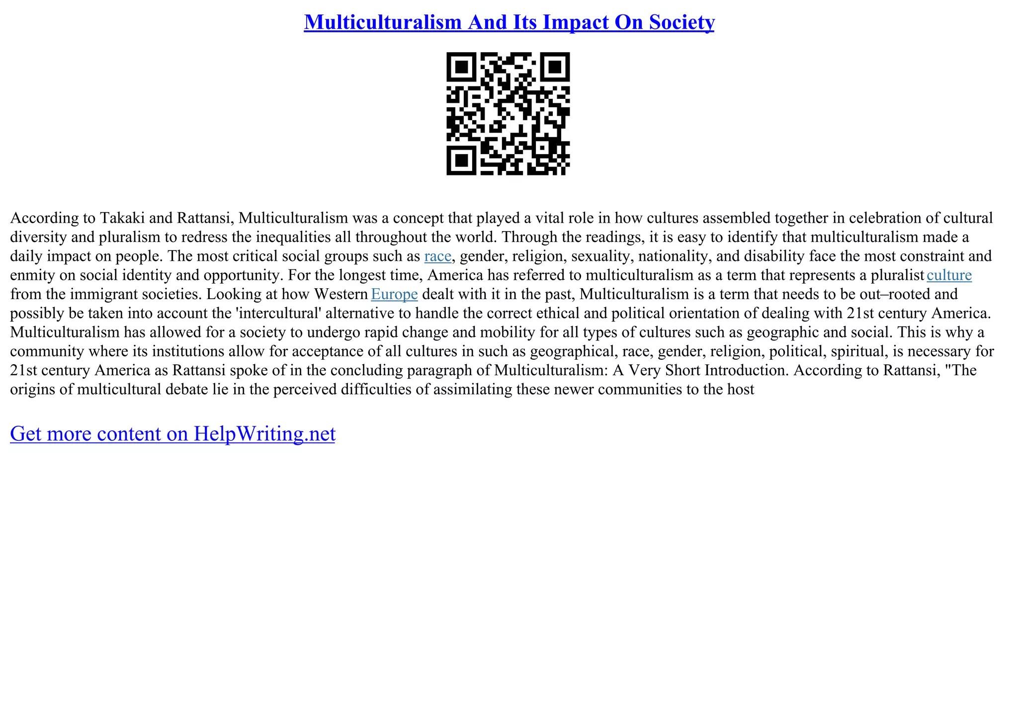 Multiculturalism And Its Impact On Society
According to Takaki and Rattansi, Multiculturalism was a concept that played a vital role in how cultures assembled together in celebration of cultural
diversity and pluralism to redress the inequalities all throughout the world. Through the readings, it is easy to identify that multiculturalism made a
daily impact on people. The most critical social groups such as race, gender, religion, sexuality, nationality, and disability face the most constraint and
enmity on social identity and opportunity. For the longest time, America has referred to multiculturalism as a term that represents a pluralistculture
from the immigrant societies. Looking at how Western Europe dealt with it in the past, Multiculturalism is a term that needs to be out–rooted and
possibly be taken into account the 'intercultural' alternative to handle the correct ethical and political orientation of dealing with 21st century America.
Multiculturalism has allowed for a society to undergo rapid change and mobility for all types of cultures such as geographic and social. This is why a
community where its institutions allow for acceptance of all cultures in such as geographical, race, gender, religion, political, spiritual, is necessary for
21st century America as Rattansi spoke of in the concluding paragraph of Multiculturalism: A Very Short Introduction. According to Rattansi, "The
origins of multicultural debate lie in the perceived difficulties of assimilating these newer communities to the host
Get more content on HelpWriting.net
 