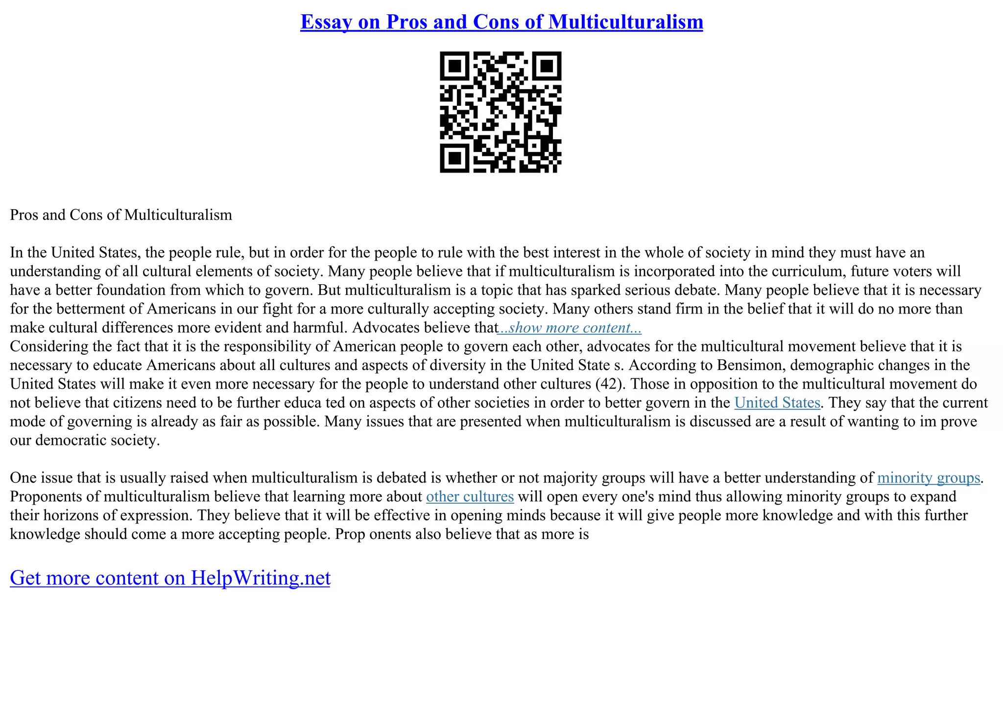Essay on Pros and Cons of Multiculturalism
Pros and Cons of Multiculturalism
In the United States, the people rule, but in order for the people to rule with the best interest in the whole of society in mind they must have an
understanding of all cultural elements of society. Many people believe that if multiculturalism is incorporated into the curriculum, future voters will
have a better foundation from which to govern. But multiculturalism is a topic that has sparked serious debate. Many people believe that it is necessary
for the betterment of Americans in our fight for a more culturally accepting society. Many others stand firm in the belief that it will do no more than
make cultural differences more evident and harmful. Advocates believe that...show more content...
Considering the fact that it is the responsibility of American people to govern each other, advocates for the multicultural movement believe that it is
necessary to educate Americans about all cultures and aspects of diversity in the United State s. According to Bensimon, demographic changes in the
United States will make it even more necessary for the people to understand other cultures (42). Those in opposition to the multicultural movement do
not believe that citizens need to be further educa ted on aspects of other societies in order to better govern in the United States. They say that the current
mode of governing is already as fair as possible. Many issues that are presented when multiculturalism is discussed are a result of wanting to im prove
our democratic society.
One issue that is usually raised when multiculturalism is debated is whether or not majority groups will have a better understanding of minority groups.
Proponents of multiculturalism believe that learning more about other cultures will open every one's mind thus allowing minority groups to expand
their horizons of expression. They believe that it will be effective in opening minds because it will give people more knowledge and with this further
knowledge should come a more accepting people. Prop onents also believe that as more is
Get more content on HelpWriting.net
 
