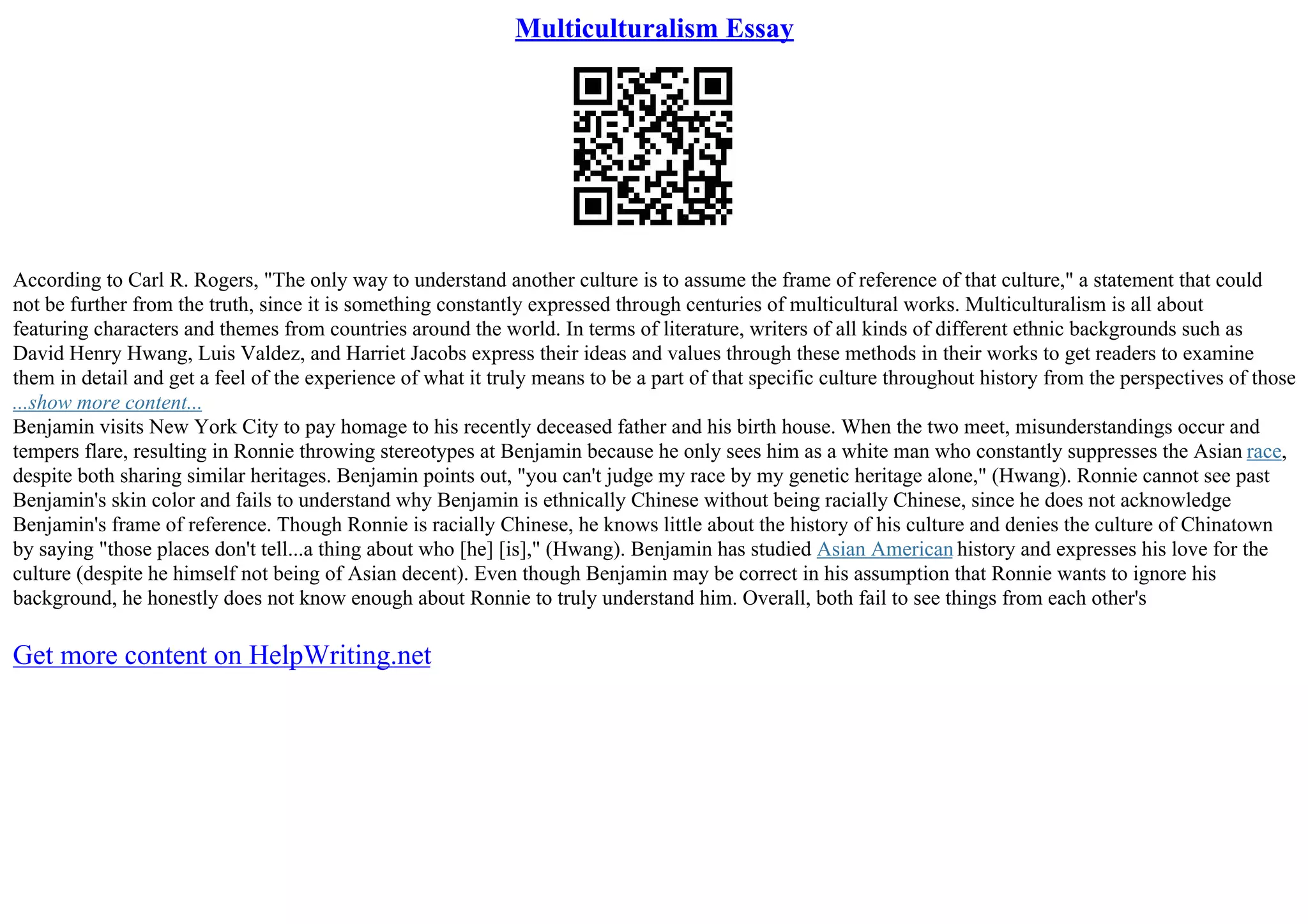 Multiculturalism Essay
According to Carl R. Rogers, "The only way to understand another culture is to assume the frame of reference of that culture," a statement that could
not be further from the truth, since it is something constantly expressed through centuries of multicultural works. Multiculturalism is all about
featuring characters and themes from countries around the world. In terms of literature, writers of all kinds of different ethnic backgrounds such as
David Henry Hwang, Luis Valdez, and Harriet Jacobs express their ideas and values through these methods in their works to get readers to examine
them in detail and get a feel of the experience of what it truly means to be a part of that specific culture throughout history from the perspectives of those
...show more content...
Benjamin visits New York City to pay homage to his recently deceased father and his birth house. When the two meet, misunderstandings occur and
tempers flare, resulting in Ronnie throwing stereotypes at Benjamin because he only sees him as a white man who constantly suppresses the Asian race,
despite both sharing similar heritages. Benjamin points out, "you can't judge my race by my genetic heritage alone," (Hwang). Ronnie cannot see past
Benjamin's skin color and fails to understand why Benjamin is ethnically Chinese without being racially Chinese, since he does not acknowledge
Benjamin's frame of reference. Though Ronnie is racially Chinese, he knows little about the history of his culture and denies the culture of Chinatown
by saying "those places don't tell...a thing about who [he] [is]," (Hwang). Benjamin has studied Asian American history and expresses his love for the
culture (despite he himself not being of Asian decent). Even though Benjamin may be correct in his assumption that Ronnie wants to ignore his
background, he honestly does not know enough about Ronnie to truly understand him. Overall, both fail to see things from each other's
Get more content on HelpWriting.net
 