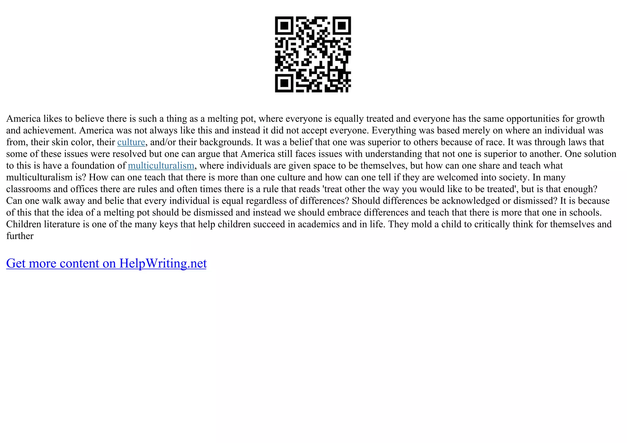 America likes to believe there is such a thing as a melting pot, where everyone is equally treated and everyone has the same opportunities for growth
and achievement. America was not always like this and instead it did not accept everyone. Everything was based merely on where an individual was
from, their skin color, their culture, and/or their backgrounds. It was a belief that one was superior to others because of race. It was through laws that
some of these issues were resolved but one can argue that America still faces issues with understanding that not one is superior to another. One solution
to this is have a foundation of multiculturalism, where individuals are given space to be themselves, but how can one share and teach what
multiculturalism is? How can one teach that there is more than one culture and how can one tell if they are welcomed into society. In many
classrooms and offices there are rules and often times there is a rule that reads 'treat other the way you would like to be treated', but is that enough?
Can one walk away and belie that every individual is equal regardless of differences? Should differences be acknowledged or dismissed? It is because
of this that the idea of a melting pot should be dismissed and instead we should embrace differences and teach that there is more that one in schools.
Children literature is one of the many keys that help children succeed in academics and in life. They mold a child to critically think for themselves and
further
Get more content on HelpWriting.net
 