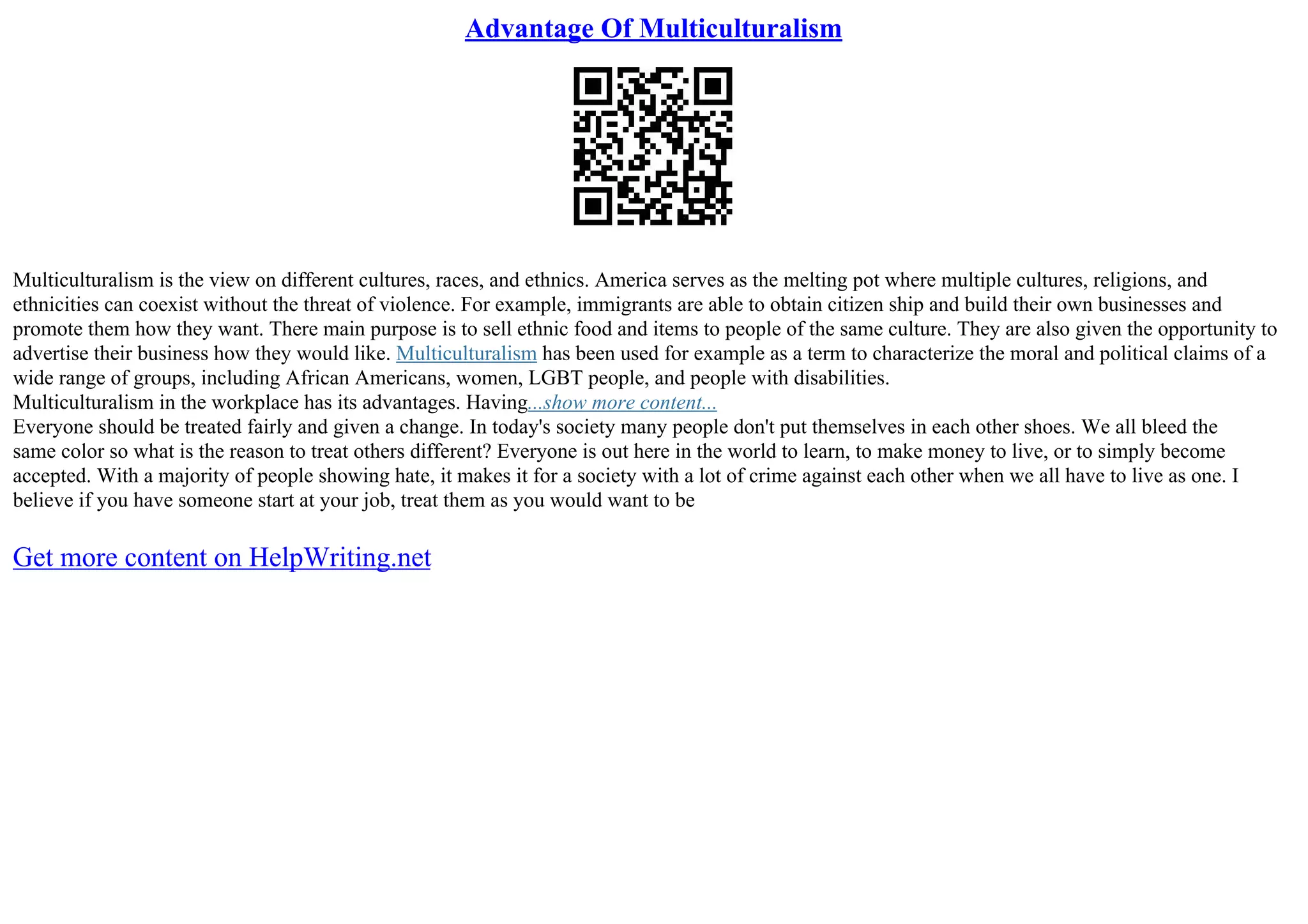 Advantage Of Multiculturalism
Multiculturalism is the view on different cultures, races, and ethnics. America serves as the melting pot where multiple cultures, religions, and
ethnicities can coexist without the threat of violence. For example, immigrants are able to obtain citizen ship and build their own businesses and
promote them how they want. There main purpose is to sell ethnic food and items to people of the same culture. They are also given the opportunity to
advertise their business how they would like. Multiculturalism has been used for example as a term to characterize the moral and political claims of a
wide range of groups, including African Americans, women, LGBT people, and people with disabilities.
Multiculturalism in the workplace has its advantages. Having...show more content...
Everyone should be treated fairly and given a change. In today's society many people don't put themselves in each other shoes. We all bleed the
same color so what is the reason to treat others different? Everyone is out here in the world to learn, to make money to live, or to simply become
accepted. With a majority of people showing hate, it makes it for a society with a lot of crime against each other when we all have to live as one. I
believe if you have someone start at your job, treat them as you would want to be
Get more content on HelpWriting.net
 