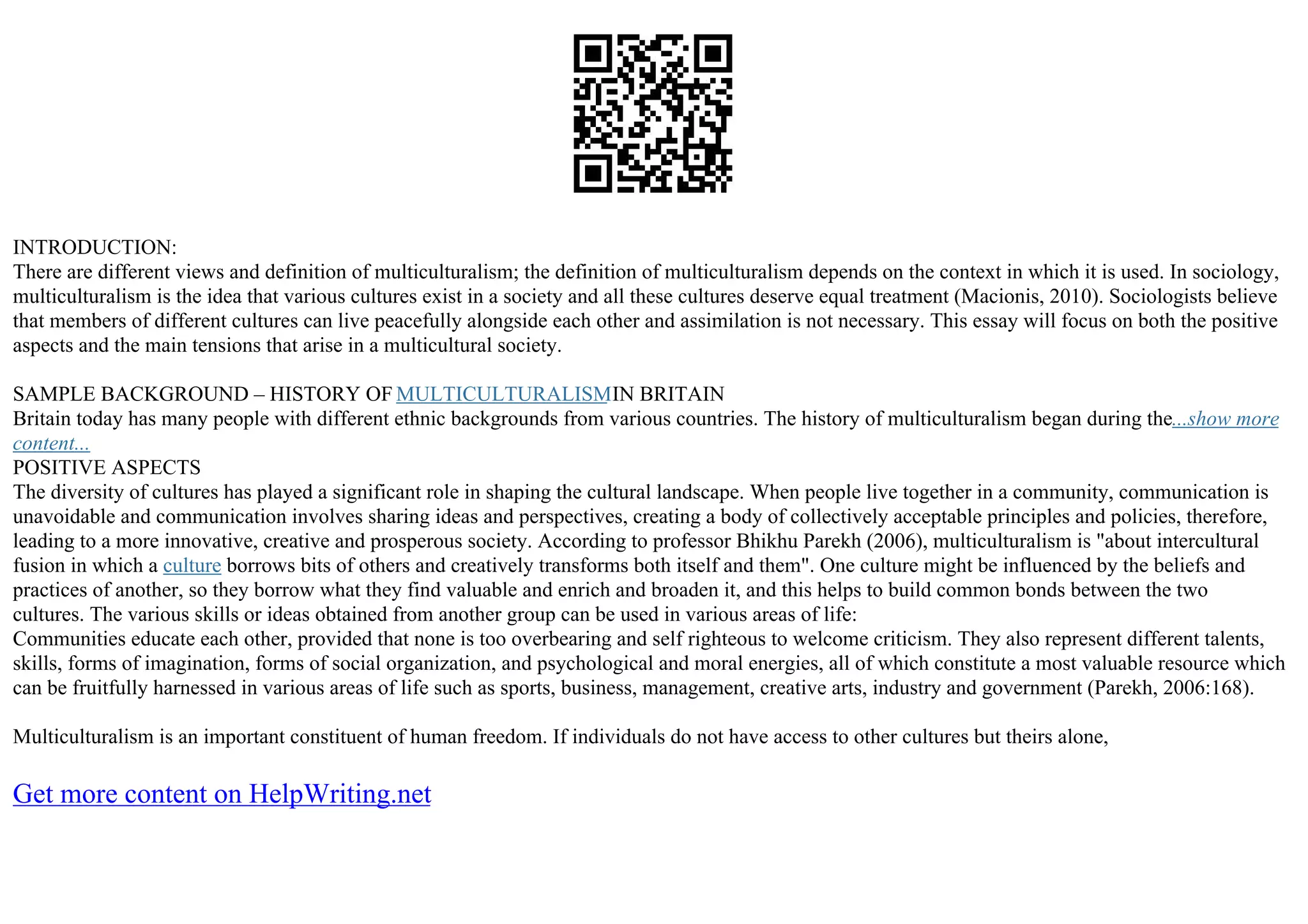 INTRODUCTION:
There are different views and definition of multiculturalism; the definition of multiculturalism depends on the context in which it is used. In sociology,
multiculturalism is the idea that various cultures exist in a society and all these cultures deserve equal treatment (Macionis, 2010). Sociologists believe
that members of different cultures can live peacefully alongside each other and assimilation is not necessary. This essay will focus on both the positive
aspects and the main tensions that arise in a multicultural society.
SAMPLE BACKGROUND – HISTORY OF MULTICULTURALISMIN BRITAIN
Britain today has many people with different ethnic backgrounds from various countries. The history of multiculturalism began during the...show more
content...
POSITIVE ASPECTS
The diversity of cultures has played a significant role in shaping the cultural landscape. When people live together in a community, communication is
unavoidable and communication involves sharing ideas and perspectives, creating a body of collectively acceptable principles and policies, therefore,
leading to a more innovative, creative and prosperous society. According to professor Bhikhu Parekh (2006), multiculturalism is "about intercultural
fusion in which a culture borrows bits of others and creatively transforms both itself and them". One culture might be influenced by the beliefs and
practices of another, so they borrow what they find valuable and enrich and broaden it, and this helps to build common bonds between the two
cultures. The various skills or ideas obtained from another group can be used in various areas of life:
Communities educate each other, provided that none is too overbearing and self righteous to welcome criticism. They also represent different talents,
skills, forms of imagination, forms of social organization, and psychological and moral energies, all of which constitute a most valuable resource which
can be fruitfully harnessed in various areas of life such as sports, business, management, creative arts, industry and government (Parekh, 2006:168).
Multiculturalism is an important constituent of human freedom. If individuals do not have access to other cultures but theirs alone,
Get more content on HelpWriting.net
 