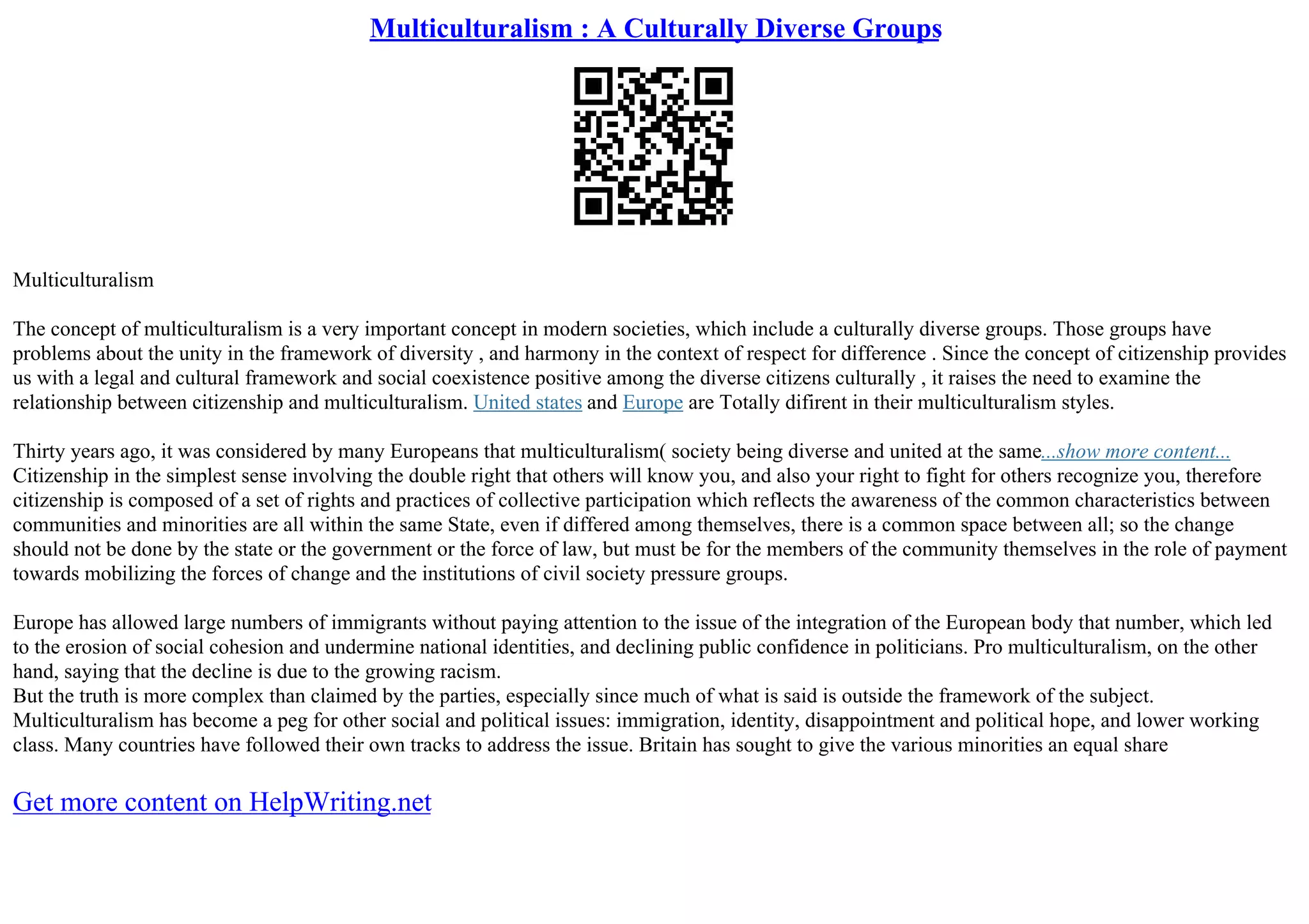 Multiculturalism : A Culturally Diverse Groups
Multiculturalism
The concept of multiculturalism is a very important concept in modern societies, which include a culturally diverse groups. Those groups have
problems about the unity in the framework of diversity , and harmony in the context of respect for difference . Since the concept of citizenship provides
us with a legal and cultural framework and social coexistence positive among the diverse citizens culturally , it raises the need to examine the
relationship between citizenship and multiculturalism. United states and Europe are Totally difirent in their multiculturalism styles.
Thirty years ago, it was considered by many Europeans that multiculturalism( society being diverse and united at the same...show more content...
Citizenship in the simplest sense involving the double right that others will know you, and also your right to fight for others recognize you, therefore
citizenship is composed of a set of rights and practices of collective participation which reflects the awareness of the common characteristics between
communities and minorities are all within the same State, even if differed among themselves, there is a common space between all; so the change
should not be done by the state or the government or the force of law, but must be for the members of the community themselves in the role of payment
towards mobilizing the forces of change and the institutions of civil society pressure groups.
Europe has allowed large numbers of immigrants without paying attention to the issue of the integration of the European body that number, which led
to the erosion of social cohesion and undermine national identities, and declining public confidence in politicians. Pro multiculturalism, on the other
hand, saying that the decline is due to the growing racism.
But the truth is more complex than claimed by the parties, especially since much of what is said is outside the framework of the subject.
Multiculturalism has become a peg for other social and political issues: immigration, identity, disappointment and political hope, and lower working
class. Many countries have followed their own tracks to address the issue. Britain has sought to give the various minorities an equal share
Get more content on HelpWriting.net
 