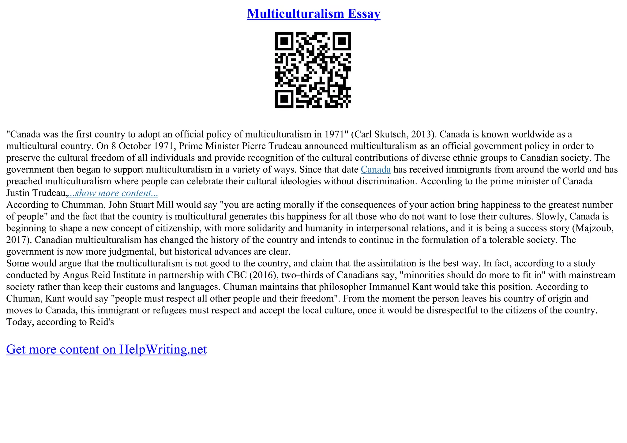 Multiculturalism Essay
"Canada was the first country to adopt an official policy of multiculturalism in 1971" (Carl Skutsch, 2013). Canada is known worldwide as a
multicultural country. On 8 October 1971, Prime Minister Pierre Trudeau announced multiculturalism as an official government policy in order to
preserve the cultural freedom of all individuals and provide recognition of the cultural contributions of diverse ethnic groups to Canadian society. The
government then began to support multiculturalism in a variety of ways. Since that date Canada has received immigrants from around the world and has
preached multiculturalism where people can celebrate their cultural ideologies without discrimination. According to the prime minister of Canada
Justin Trudeau,...show more content...
According to Chumman, John Stuart Mill would say "you are acting morally if the consequences of your action bring happiness to the greatest number
of people" and the fact that the country is multicultural generates this happiness for all those who do not want to lose their cultures. Slowly, Canada is
beginning to shape a new concept of citizenship, with more solidarity and humanity in interpersonal relations, and it is being a success story (Majzoub,
2017). Canadian multiculturalism has changed the history of the country and intends to continue in the formulation of a tolerable society. The
government is now more judgmental, but historical advances are clear.
Some would argue that the multiculturalism is not good to the country, and claim that the assimilation is the best way. In fact, according to a study
conducted by Angus Reid Institute in partnership with CBC (2016), two–thirds of Canadians say, "minorities should do more to fit in" with mainstream
society rather than keep their customs and languages. Chuman maintains that philosopher Immanuel Kant would take this position. According to
Chuman, Kant would say "people must respect all other people and their freedom". From the moment the person leaves his country of origin and
moves to Canada, this immigrant or refugees must respect and accept the local culture, once it would be disrespectful to the citizens of the country.
Today, according to Reid's
Get more content on HelpWriting.net
 