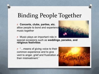 Binding People Together
O Concerts, clubs, parties, etc.
allow people to bond and experience
music together
O Music plays an important role in
special occasions such as weddings, parades, and
religious festivities
O “…means of giving voice to their
common experience and to give
vent to anger, grief and frustration at
their mistreatment.”
 