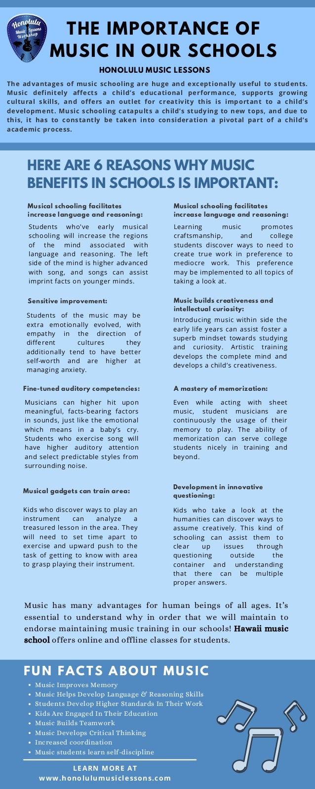 THE IMPORTANCE OF
MUSIC IN OUR SCHOOLS
HERE ARE 6 REASONS WHY MUSIC
BENEFITS IN SCHOOLS IS IMPORTANT:
FUN FACTS ABOUT MUSI C
Students of the music may be
extra emotionally evolved, with
empathy in the direction of
different cultures they
additionally tend to have better
self-worth and are higher at
managing anxiety.
Students who've early musical
schooling will increase the regions
of the mind associated with
language and reasoning. The left
side of the mind is higher advanced
with song, and songs can assist
imprint facts on younger minds.
Musical schooling facilitates
increase language and reasoning:
LEARN MORE AT
www.honolulumusiclessons.com
The advantages of music schooling are huge and exceptionally useful to students.
Music definitely affects a child’s educational performance, supports growing
cultural skills, and offers an outlet for creativity this is important to a child’s
development. Music schooling catapults a child’s studying to new tops, and due to
this, it has to constantly be taken into consideration a pivotal part of a child’s
academic process.
Sensitive improvement:
Fine-tuned auditory competencies:
Musicians can higher hit upon
meaningful, facts-bearing factors
in sounds, just like the emotional
which means in a baby’s cry.
Students who exercise song will
have higher auditory attention
and select predictable styles from
surrounding noise.
Musical schooling facilitates
increase language and reasoning:
Learning music promotes
craftsmanship, and college
students discover ways to need to
create true work in preference to
mediocre work. This preference
may be implemented to all topics of
taking a look at.
Music builds creativeness and
intellectual curiosity:
Introducing music within side the
early life years can assist foster a
superb mindset towards studying
and curiosity. Artistic training
develops the complete mind and
develops a child’s creativeness.
A mastery of memorization:
Even while acting with sheet
music, student musicians are
continuously the usage of their
memory to play. The ability of
memorization can serve college
students nicely in training and
beyond.
Musical gadgets can train area:
Kids who discover ways to play an
instrument can analyze a
treasured lesson in the area. They
will need to set time apart to
exercise and upward push to the
task of getting to know with area
to grasp playing their instrument.
Development in innovative
questioning:
Kids who take a look at the
humanities can discover ways to
assume creatively. This kind of
schooling can assist them to
clear up issues through
questioning outside the
container and understanding
that there can be multiple
proper answers.
Music has many advantages for human beings of all ages. It’s
essential to understand why in order that we will maintain to
endorse maintaining music training in our schools! Hawaii music
school offers online and offline classes for students.
Music Improves Memory
Music Helps Develop Language & Reasoning Skills
Students Develop Higher Standards In Their Work
Kids Are Engaged In Their Education
Music Builds Teamwork
Music Develops Critical Thinking
Increased coordination
Music students learn self-discipline
HONOLULU MUSIC LESSONS
 