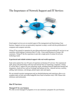 The Importance of Network Support and IT Services




Good support services are an essential aspect of the management and functioning of any
business. Support services are particularly important in today's world with the proliferation of
computers and computer networks.

Viking IT has earned its reputation by providing professional and personalized IT services to our
customers while helping to minimize their IT costs. From small business to Fortune 100
customers, Viking IT has the experience to provide a single point of contact for all your
technology needs.

Experienced and reliable technical support with real world experience

Each senior partner has over 20 years of experience in business IT services. Our experienced
staff, along with partnerships with local and national 'best of' technology companies, Viking
IT will be able to support all your technology needs, including financial application design and
integration, cloud services such as Exchange and backup services, telecom services, security,
cabling, fault tolerence, web design, printer/copier sales and repairs.

We are trained in project management and our detailed planning and experience allow us to
complete tasks on time and within budgetWe have been in business since 1990. Please refer
references and testimonials.



Our IT Services:

Managed IT for your business
We offer several managed IT programs or we can customize a programs for your business.
 