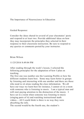 The Importance of Neuroscience in Education
Guided Response:
Consider the ideas shared in several of your classmates’ posts
and respond to at least two. Provide additional ideas on how
they may incorporate the principles they selected in their
response to their classroom instruction. Be sure to respond to
any queries or comments posted by your instructor.
Brian Wilson
11/25/2016 8:49:04 PM
After reading through the week’s lesson, I selected the
following principles for the adaptation of how I plan on
teaching.
The first one was number one the Learning Profile or how the
different students learn best. Some may learn better in groups
by listening and interacting with one another and there are those
who need to sit alone reading the class information. We all
have our ways we learn best for instance, I cannot sit in a room
with someone who is listening to music. I am a typical man and
will start paying attention to the distraction of the music. I
have sat in a room when someone was listening to music
(singing parts of it) and watching instructional math
videos….All I could think is there is no way they were
absorbing the info.
The second would be the fourth one, the student’s
 