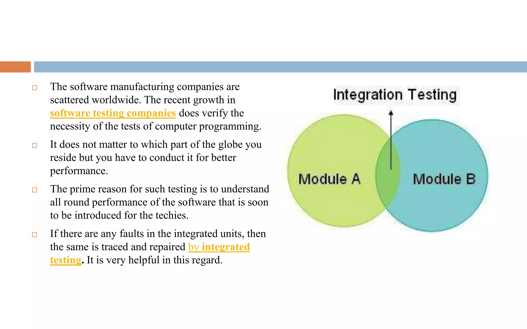  The software manufacturing companies are 
scattered worldwide. The recent growth in 
software testing companies does verify the 
necessity of the tests of computer programming. 
 It does not matter to which part of the globe you 
reside but you have to conduct it for better 
performance. 
 The prime reason for such testing is to understand 
all round performance of the software that is soon 
to be introduced for the techies. 
 If there are any faults in the integrated units, then 
the same is traced and repaired by integrated 
testing. It is very helpful in this regard. 
 