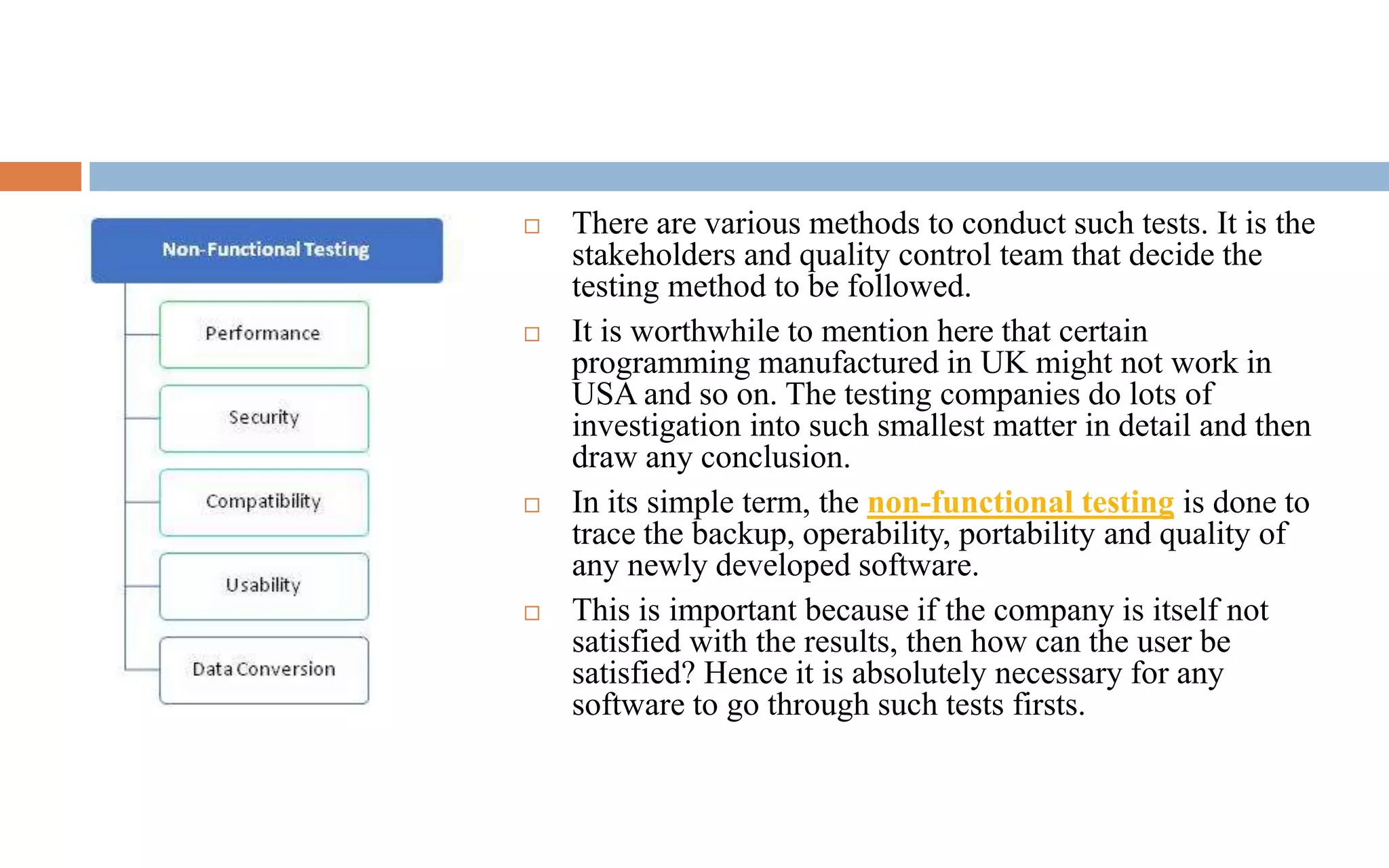  There are various methods to conduct such tests. It is the 
stakeholders and quality control team that decide the 
testing method to be followed. 
 It is worthwhile to mention here that certain 
programming manufactured in UK might not work in 
USA and so on. The testing companies do lots of 
investigation into such smallest matter in detail and then 
draw any conclusion. 
 In its simple term, the non-functional testing is done to 
trace the backup, operability, portability and quality of 
any newly developed software. 
 This is important because if the company is itself not 
satisfied with the results, then how can the user be 
satisfied? Hence it is absolutely necessary for any 
software to go through such tests firsts. 
 