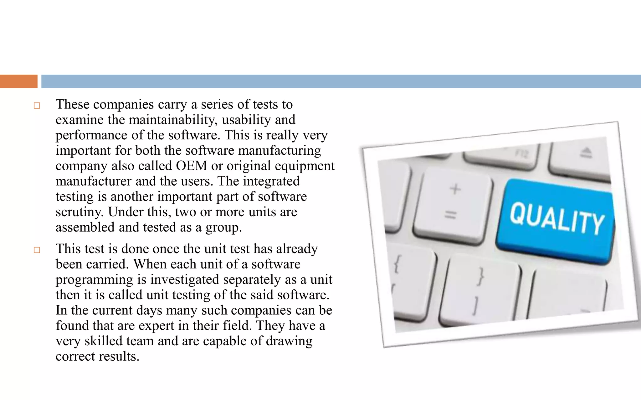  These companies carry a series of tests to 
examine the maintainability, usability and 
performance of the software. This is really very 
important for both the software manufacturing 
company also called OEM or original equipment 
manufacturer and the users. The integrated 
testing is another important part of software 
scrutiny. Under this, two or more units are 
assembled and tested as a group. 
 This test is done once the unit test has already 
been carried. When each unit of a software 
programming is investigated separately as a unit 
then it is called unit testing of the said software. 
In the current days many such companies can be 
found that are expert in their field. They have a 
very skilled team and are capable of drawing 
correct results. 
 