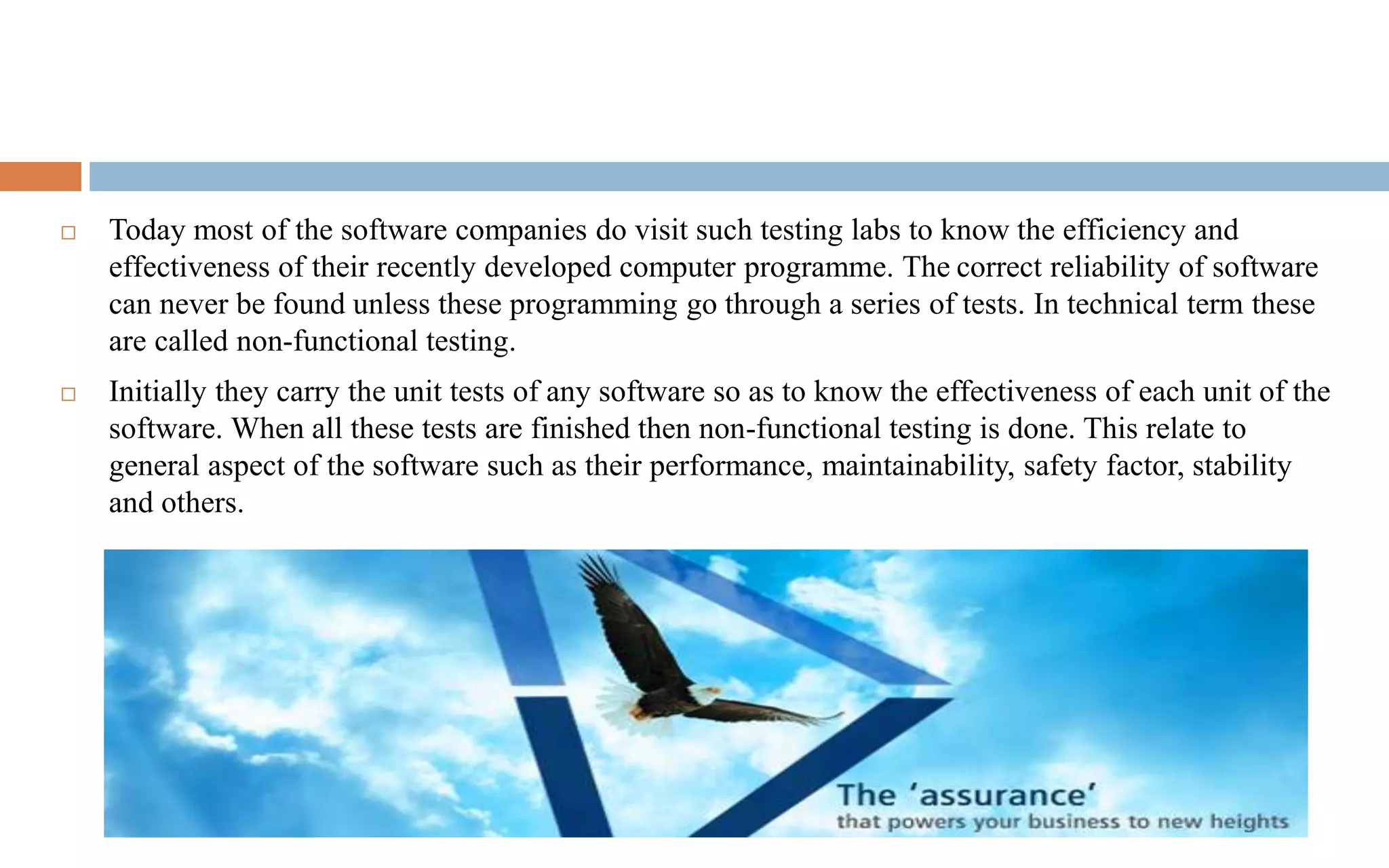  Today most of the software companies do visit such testing labs to know the efficiency and 
effectiveness of their recently developed computer programme. The correct reliability of software 
can never be found unless these programming go through a series of tests. In technical term these 
are called non-functional testing. 
 Initially they carry the unit tests of any software so as to know the effectiveness of each unit of the 
software. When all these tests are finished then non-functional testing is done. This relate to 
general aspect of the software such as their performance, maintainability, safety factor, stability 
and others. 
