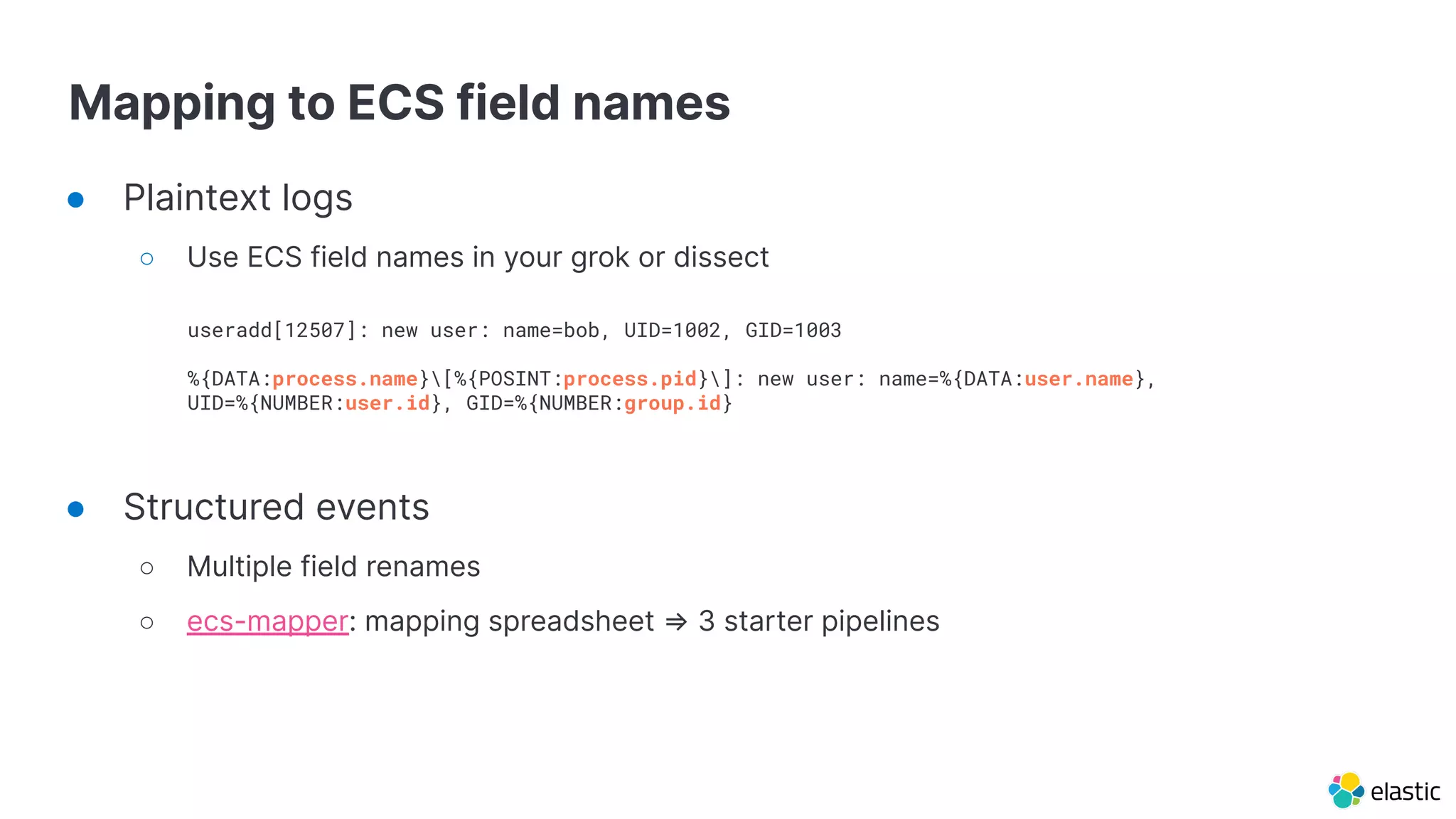 Mapping to ECS field names
● Plaintext logs
○ Use ECS field names in your grok or dissect
● Structured events
○ Multiple field renames
○ ecs-mapper: mapping spreadsheet ⇒ 3 starter pipelines
useradd[12507]: new user: name=bob, UID=1002, GID=1003
%{DATA:process.name}[%{POSINT:process.pid}]: new user: name=%{DATA:user.name},
UID=%{NUMBER:user.id}, GID=%{NUMBER:group.id}
 