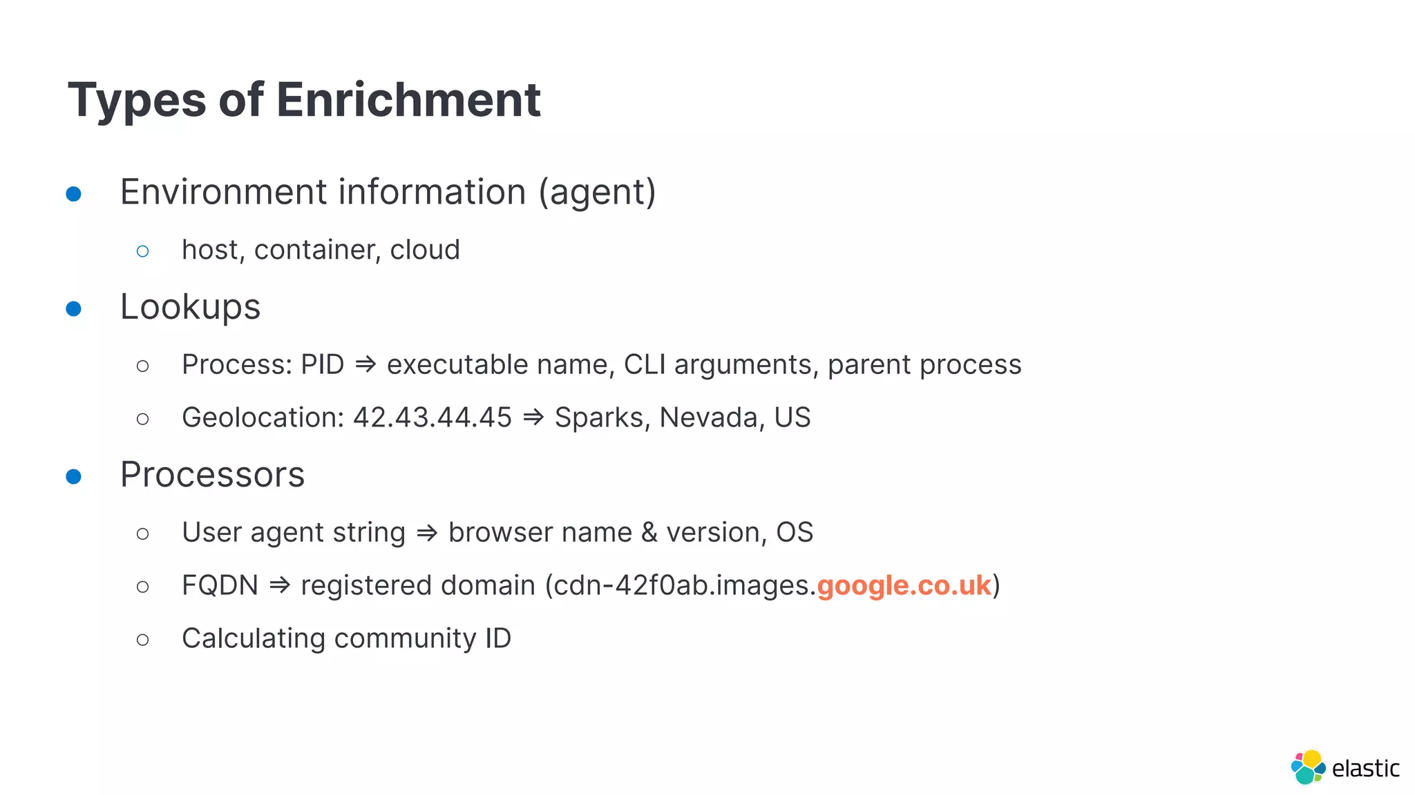Types of Enrichment
● Environment information (agent)
○ host, container, cloud
● Lookups
○ Process: PID => executable name, CLI arguments, parent process
○ Geolocation: 42.43.44.45 => Sparks, Nevada, US
● Processors
○ User agent string ⇒ browser name & version, OS
○ FQDN => registered domain (cdn-42f0ab.images.google.co.uk)
○ Calculating community ID
 