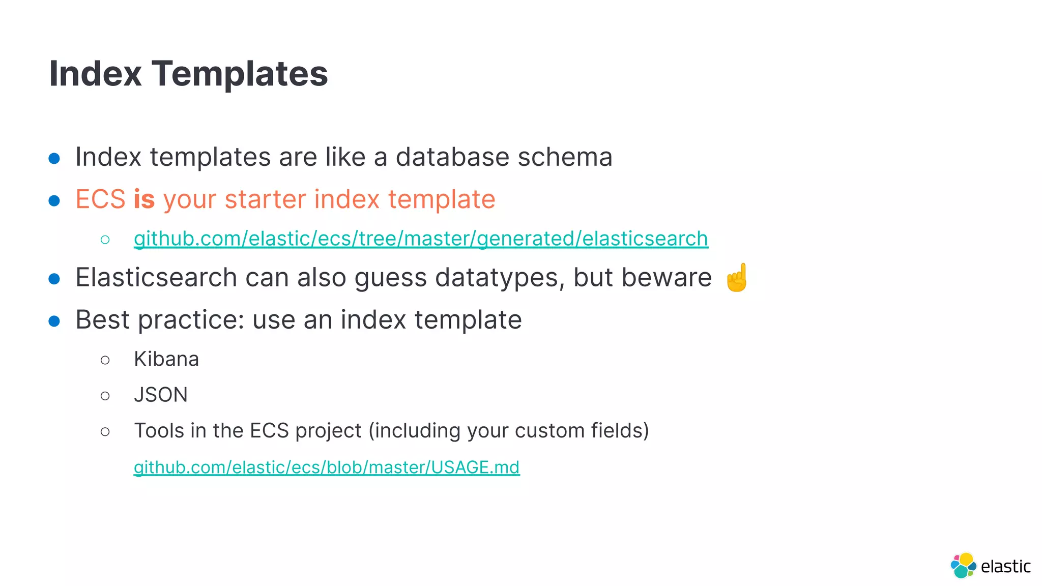 Index Templates
● Index templates are like a database schema
● ECS is your starter index template
○ github.com/elastic/ecs/tree/master/generated/elasticsearch
● Elasticsearch can also guess datatypes, but beware ☝
● Best practice: use an index template
○ Kibana
○ JSON
○ Tools in the ECS project (including your custom fields)
○ github.com/elastic/ecs/blob/master/USAGE.md
 