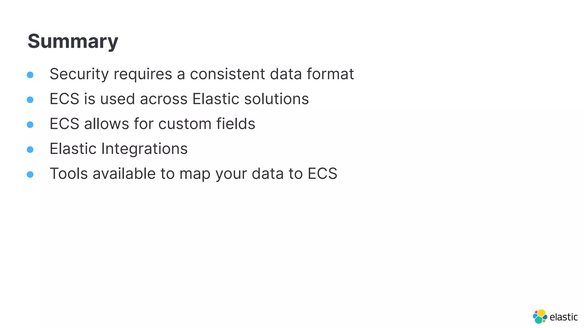 Summary
● Security requires a consistent data format
● ECS is used across Elastic solutions
● ECS allows for custom fields
● Elastic Integrations
● Tools available to map your data to ECS
 