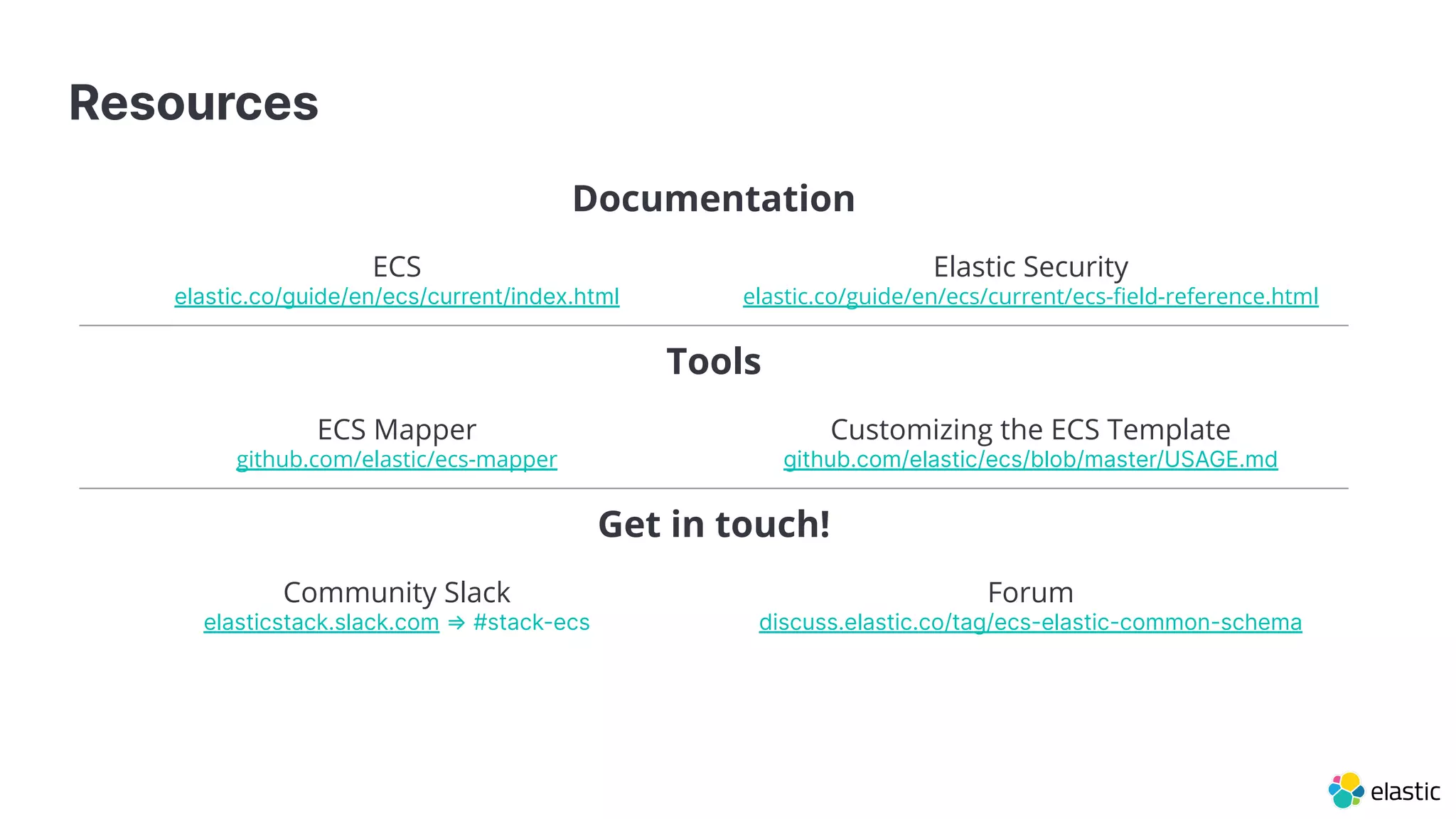 Resources
Documentation
ECS
elastic.co/guide/en/ecs/current/index.html
Elastic Security
elastic.co/guide/en/ecs/current/ecs-ﬁeld-reference.html
Tools
ECS Mapper
github.com/elastic/ecs-mapper
Customizing the ECS Template
github.com/elastic/ecs/blob/master/USAGE.md
Get in touch!
Community Slack
elasticstack.slack.com ⇒ #stack-ecs
Forum
discuss.elastic.co/tag/ecs-elastic-common-schema
 