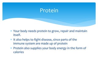 Protein
 Your body needs protein to grow, repair and maintain
itself.
 It also helps to fight disease, since parts of the
immune system are made up of protein
 Protein also supplies your body energy in the form of
calories

 