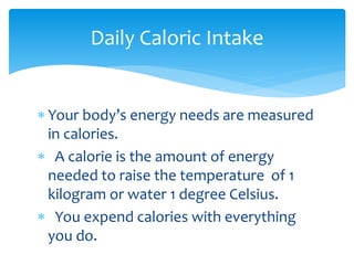 Daily Caloric Intake
 Your body’s energy needs are measured
in calories.
 A calorie is the amount of energy
needed to raise the temperature of 1
kilogram or water 1 degree Celsius.
 You expend calories with everything
you do.

 