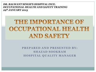 DR. BALWANT SINGH’S HOSPITAL INCE.
OCCUPATIONAL HEALTH AND SAFETY TRAINING
29th JANUARY 2013

PREPARED AND PRESENTED BY:
SHAZAD SOOKRAM
HOSPITAL QUALITY MANAGER

 