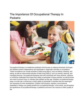 The Importance Of Occupational Therapy In
Pediatric
Occupational therapy is a healthcare profession that focuses on helping individuals of all ages
and abilities achieve independence and participate in meaningful activities or occupations.
These occupations can include activities of daily living (ADLs), such as bathing, dressing, and
eating, as well as instrumental activities of daily living (IADLs), such as cooking, cleaning, and
managing finances. Occupational therapists work with individuals who have physical, cognitive,
or emotional challenges that impact their ability to participate in these activities, as well as those
who want to prevent injury or maintain their abilities as they age. Pediatric occupational therapy
plays a crucial role in enhancing a child's ability to participate in activities that are meaningful
and necessary for their development. Children with physical, cognitive, and emotional
disabilities or delays can greatly benefit from occupational therapy. In this article, we will explore
the significance of occupational therapy in pediatrics and how it can improve a child's quality of
life.
 