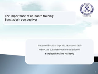The importance of on-board training:
Bangladesh perspectives
Presented by : MarEngr. Md. Humayun Kabir
MEO Class 1, Msc(Environmental Science)
Bangladesh Marine Academy
1
 