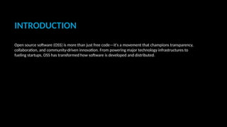 INTRODUCTION
Open source software (OSS) is more than just free code—it's a movement that champions transparency,
collaboration, and community-driven innovation. From powering major technology infrastructures to
fueling startups, OSS has transformed how software is developed and distributed.
 