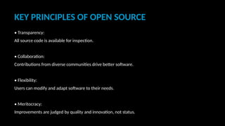 KEY PRINCIPLES OF OPEN SOURCE
• Transparency:
All source code is available for inspection.
• Collaboration:
Contributions from diverse communities drive better software.
• Flexibility:
Users can modify and adapt software to their needs.
• Meritocracy:
Improvements are judged by quality and innovation, not status.
 