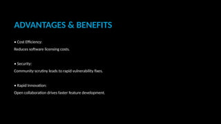 ADVANTAGES & BENEFITS
• Cost Efficiency:
Reduces software licensing costs.
• Security:
Community scrutiny leads to rapid vulnerability fixes.
• Rapid Innovation:
Open collaboration drives faster feature development.
 