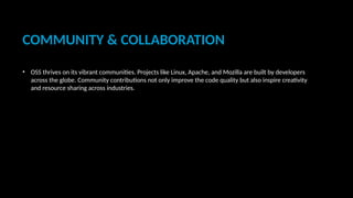 COMMUNITY & COLLABORATION
• OSS thrives on its vibrant communities. Projects like Linux, Apache, and Mozilla are built by developers
across the globe. Community contributions not only improve the code quality but also inspire creativity
and resource sharing across industries.
 