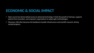 ECONOMIC & SOCIAL IMPACT
• Open source has democratized access to advanced technology. It fuels the growth of startups, supports
patents-free innovation, and empowers organizations to adopt agile methodologies.
• Moreover, OSS often becomes the backbone of public infrastructure and scientific research, driving
societal progress.
 
