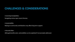 CHALLENGES & CONSIDERATIONS
• Licensing Complexities:
Navigating various open source licenses.
• Sustainability:
Relying on community contributions may affect long-term support.
• Security Risks:
Although benefits exist, vulnerabilities can be exploited if not promptly addressed.
 