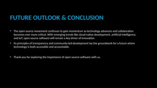 FUTURE OUTLOOK & CONCLUSION
• The open source movement continues to gain momentum as technology advances and collaboration
becomes ever more critical. With emerging trends like cloud-native development, artificial intelligence,
and IoT, open source software will remain a key driver of innovation.
• Its principles of transparency and community-led development lay the groundwork for a future where
technology is both accessible and accountable.
• Thank you for exploring the importance of open source software with us.
 