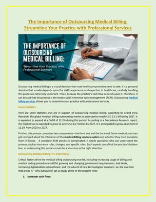 The Importance of Outsourcing Medical Billing:
Streamline Your Practice with Professional Services
Outsourcing medical billing is a crucial decision that most healthcare providers need to take. It is a personal
decision that usually depends upon the staff's experience and expertise. In healthcare, carefully handling
this process is extremely important. This is because the practice's cash flow depends upon it. Therefore, it
can be said that this process is the most crucial in revenue cycle management (RCM). Outsourcing medical
billing services allows you to streamline your practice with professional services.
Some Statistics
Here are some statistics that are in support of outsourcing medical billing. According to Grand View
Research, the global medical billing outsourcing market is projected to reach USD 23.1 billion by 2027. It
is expected to expand at a CAGR of 12.3% during this period. According to a Precedence Research report,
the market size is expected to grow to over USD 23.7 billion by 2027. It is anticipated to grow at a CAGR of
12.1% from 2020 to 2027.
Further, this process comprises two components – the front end and the back end. Some medical practices
get confused about the intricacies of the medical billing services system and whether they must complete
them in-house. A complete RCM process is complicated. It needs specialists who can understand the
process, such as insurance rules, changes, and specific rules. Such aspects can affect the practice's bottom
line, so outsourcing this process could be a wise step in the right direction.
Outsourcing Medical Billing: It’s Importance
Critical factors drive the medical billing outsourcing market, including increasing usage of billing and
medical coding procedures in RCM, growing and changing government requirements, bad debts,
increasing digitalization in healthcare, and the advent of new technological solutions. So, the question
that arises is—why outsource? Let us study some of the reasons next:
1. Increases cash flow:
 