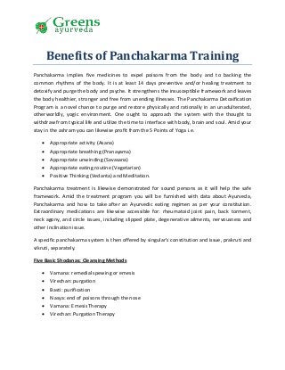 Benefits of Panchakarma Training
Panchakarma implies five medicines to expel poisons from the body and to backing the
common rhythms of the body. It is at least 14 days preventive and/or healing treatment to
detoxify and purge the body and psyche. It strengthens the insusceptible framework and leaves
the body healthier, stronger and free from unending illnesses. The Panchakarma Detoxification
Program is a novel chance to purge and restore physically and rationally in an unadulterated,
otherworldly, yogic environment. One ought to approach the system with the thought to
withdraw from typical life and utilize the time to interface with body, brain and soul. Amid your
stay in the ashram you can likewise profit from the 5 Points of Yoga i.e.
 Appropriate activity (Asana)
 Appropriate breathing (Pranayama)
 Appropriate unwinding (Savasana)
 Appropriate eating routine (Vegetarian)
 Positive Thinking (Vedanta) and Meditation.
Panchakarma treatment is likewise demonstrated for sound persons as it will help the safe
framework. Amid the treatment program you will be furnished with data about Ayurveda,
Panchakarma and how to take after an Ayurvedic eating regimen as per your constitution.
Extraordinary medications are likewise accessible for: rheumatoid joint pain, back torment,
neck agony, and circle issues, including slipped plate, degenerative ailments, nervousness and
other inclination issue.
A specific panchakarma system is then offered by singular's constitution and issue, prakruti and
vikruti, separately.
Five Basic Shodanas: Cleansing Methods
 Vamana: remedial spewing or emesis
 Virechan: purgation
 Basti: purification
 Nasya: end of poisons through the nose
 Vamana: Emesis Therapy
 Virechan: Purgation Therapy
 