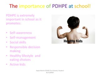 The importance of PDHPE at school!
PDHPE is extremely
important in school as it
promotes:
• Self-awareness
• Self-management
• Social skills
• Responsible decision
making
• Healthy lifestyle and
eating choices
• Active kids
Kayla Martin PDHPE for Primary. Student
#17530907
 