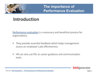 Slide 3
The importance of
Performance Evaluation
Introduction
Performance	
  evalua.on	
  is	
  a	
  necessary	
  and	
  beneﬁcial	
  process	
  for	
  
organiza.ons.	
  	
  
  They	
  provide	
  essen.al	
  feedback	
  which	
  helps	
  management	
  
assess	
  an	
  employee's	
  job	
  eﬀec.veness.	
  	
  
  HR	
  can	
  also	
  use	
  PEs	
  as	
  career	
  guidance	
  and	
  communica.on	
  
tools.	
  
Source: Test Generator – The Importance of Performance Evaluation
 