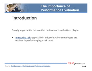 Slide 4
The importance of
Performance Evaluation
Introduction
Equally	
  important	
  is	
  the	
  role	
  that	
  performance	
  evalua.ons	
  play	
  in:	
  
  	
  measuring	
  risk-­‐-­‐especially	
  in	
  industries	
  where	
  employees	
  are	
  
involved	
  in	
  performing	
  high-­‐risk	
  tasks.
Source: Test Generator – The Importance of Performance Evaluation
 