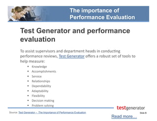Slide 5
The importance of
Performance Evaluation
Test Generator and performance
evaluation
To	
  assist	
  supervisors	
  and	
  department	
  heads	
  in	
  conduc.ng	
  
performance	
  reviews,	
  Test	
  Generator	
  oﬀers	
  a	
  robust	
  set	
  of	
  tools	
  to	
  
help	
  measure:	
  
  Knowledge	
  
  Accomplishments	
  
  Service	
  
  Rela.onships	
  
  Dependability	
  
  Adaptability	
  
  Flexibility	
  
  Decision	
  making	
  
  Problem	
  solving	
  
Read more…
Source: Test Generator – The Importance of Performance Evaluation
 